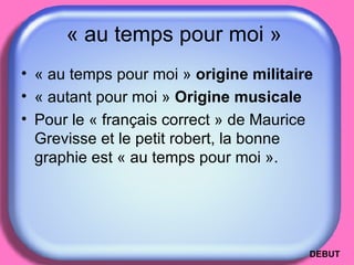 « au temps pour moi »  « au temps pour moi »  origine militaire  « autant pour moi »  Origine musicale Pour le « français correct » de Maurice Grevisse et le petit robert, la bonne graphie est « au temps pour moi ».  DEBUT 