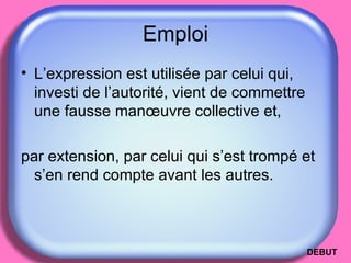 Emploi L’expression est utilisée par celui qui, investi de l’autorité, vient de commettre une fausse manœuvre collective et,  par extension, par celui qui s’est trompé et s’en rend compte avant les autres. DEBUT 