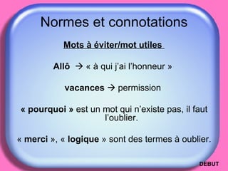 Normes et connotations Mots à éviter/mot utiles   Allô      « à qui j’ai l’honneur »  vacances     permission  « pourquoi »  est un mot qui n’existe pas, il faut l’oublier. «  merci  », «  logique  » sont des termes à oublier. DEBUT 