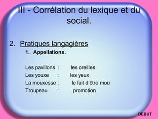 III - Corrélation du lexique et du social. Pratiques langagières Appellations. Les pavillons  :  les oreilles Les youxe   :  les yeux La mouxesse :  le fait d’être mou Troupeau   :  promotion DEBUT 