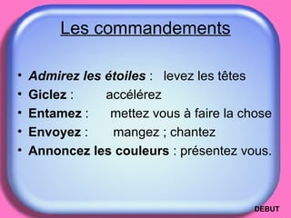 Les commandements Admirez les étoiles   :  levez les têtes Giclez  :  accélérez  Entamez  :  mettez vous à faire la chose Envoyez  :  mangez ; chantez Annoncez les couleurs  : présentez vous. DEBUT 