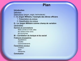Plan Introduction Définition Distinctions  (jargon, argot, technolecte) I – le Jargon Militaire, l’exemple des élèves officiers 1.  Présentation du corpus 2.  Classification du corpus II – Le Jargon Militaire comme champ de variation Généralités Normes et connotations Mots à éviter et mots utiles les verbes et les noms les acronymes III – Corrélation du lexique et du social Pratiques langagières Appellations Insultes Commandements Paramètres sociaux Tradition Sexe Hiérarchie. Conclusion 