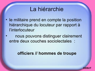 La hiérarchie  le militaire prend en compte la position hiérarchique du locuteur par rapport à l’interlocuteur  nous pouvons distinguer clairement entre deux couches sociolectales  : officiers // hommes de troupe  DEBUT 