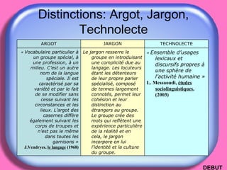 Distinctions: Argot, Jargon, Technolecte DEBUT «  Ensemble d’usages lexicaux et discursifs propres à une sphère de l’activité humaine » L. Messaoudi,  études sociolinguistiques , (2003) Le jargon resserre le groupe en introduisant une complicité due au langage. Les locuteurs étant les détenteurs de leur propre parler spécialisé, composé de termes largement connotés, permet leur cohésion et leur distinction au étrangers au groupe. Le groupe crée des mots qui reflètent une expérience particulière de la réalité et en cela, le jargon incorpore en lui l’identité et la culture du groupe. «  Vocabulaire particulier à un groupe spécial, à une profession, à un milieu. C’est un autre nom de la langue spéciale. Il est caractérisé par sa variété et par le fait de se modifier sans cesse suivant les circonstances et les lieux. L’argot des casernes diffère également suivant les corps de troupes et n’est pas le même dans toutes les garnisons » J.Vendryes.  le langage  (1968) TECHNOLECTE JARGON ARGOT 