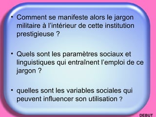 Comment se manifeste alors le jargon militaire à l’intérieur de cette institution prestigieuse ?  Quels sont les paramètres sociaux et linguistiques qui entraînent l’emploi de ce jargon ?  quelles sont les variables sociales qui peuvent influencer son utilisation  ? DEBUT 