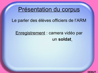 Présentation du corpus Le parler des élèves officiers de l’ARM Enregistrement  : camera vidéo par un  soldat   DEBUT 