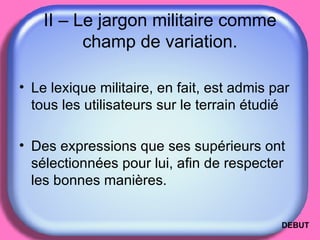 II – Le jargon militaire comme champ de variation. Le lexique militaire, en fait, est admis par tous les utilisateurs sur le terrain étudié  Des expressions que ses supérieurs ont sélectionnées pour lui, afin de respecter les bonnes manières.  DEBUT 