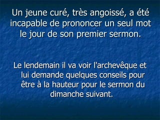 Un jeune curé, très angoissé, a été incapable de prononcer un seul mot le jour de son premier sermon. Le lendemain il va voir l'archevêque et lui demande quelques conseils pour être à la hauteur pour le sermon du dimanche suivant.  