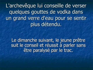 L'archevêque lui conseille de verser quelques gouttes de vodka dans un grand verre d'eau pour se sentir plus détendu. Le dimanche suivant, le jeune prêtre suit le conseil et réussit à parler sans être paralysé par le trac. 