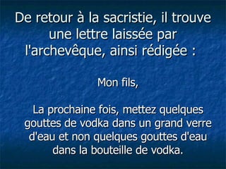 De retour à la sacristie, il trouve une lettre laissée par l'archevêque, ainsi rédigée :  Mon fils, La prochaine fois, mettez quelques gouttes de vodka dans un grand verre d'eau et non quelques gouttes d'eau dans la bouteille de vodka. 