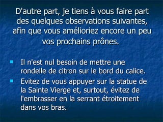 D'autre part, je tiens à vous faire part des quelques observations suivantes, afin que vous amélioriez encore un peu vos prochains prônes.   Il n'est nul besoin de mettre une rondelle de citron sur le bord du calice. Evitez de vous appuyer sur la statue de la Sainte Vierge et, surtout, évitez de l'embrasser en la serrant étroitement dans vos bras. 