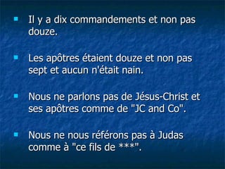 Il y a dix commandements et non pas douze. Les apôtres étaient douze et non pas sept et aucun n'était nain. Nous ne parlons pas de Jésus-Christ et ses apôtres comme de "JC and Co". Nous ne nous référons pas à Judas comme à "ce fils de ***". 