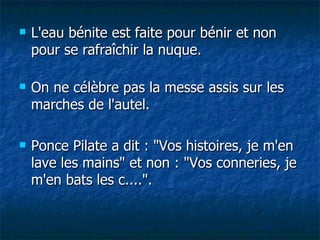 L'eau bénite est faite pour bénir et non pour se rafraîchir la nuque. On ne célèbre pas la messe assis sur les marches de l'autel. Ponce Pilate a dit : "Vos histoires, je m'en lave les mains" et non : "Vos conneries, je m'en bats les c....". 