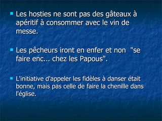 Les hosties ne sont pas des gâteaux à apéritif à consommer avec le vin de messe. Les pêcheurs iront en enfer et non  "se faire enc... chez les Papous". L'initiative d'appeler les fidèles à danser était bonne, mais pas celle de faire la chenille dans l'église. 