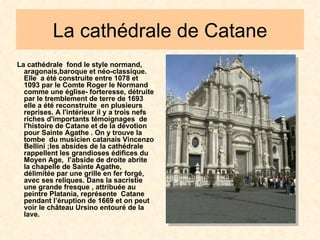 La cathédrale de Catane La cathédrale  fond le style normand, aragonais,baroque et néo-classique. Elle  a été construite entre 1078 et 1093 par le Comte Roger le Normand comme une église- forteresse, détruite par le tremblement de terre de 1693 elle a été reconstruite  en plusieurs reprises. A l'intérieur il y a trois nefs riches d'importants témoignages  de l'histoire de Catane et de la dévotion pour Sainte Agathe . On y trouve la tombe  du musicien catanais Vincenzo Bellini ;les absides de la cathédrale rappellent les grandioses édifices du Moyen Age,  l’abside de droite abrite la chapelle de Sainte Agathe, délimitée par une grille en fer forgé, avec ses reliques. Dans la sacristie une grande fresque , attribuée au peintre Platania, représente  Catane pendant l’éruption de 1669 et on peut voir le château Ursino entouré de la lave. 