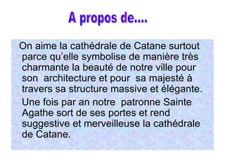 On aime la cathédrale de Catane surtout parce qu’elle symbolise de manière très charmante la beauté de notre ville pour son  architecture et pour  sa majesté à travers sa structure massive et élégante. Une fois par an notre  patronne Sainte Agathe sort de ses portes et rend suggestive et merveilleuse la cathédrale de Catane. A propos de.... A propos de.... 