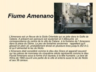 Fiume Amenano L'Amenano est un fleuve de la Sicile Orientale qui se jette dans le Golfe de Catane. A présent son parcours est souterrain et il débouche  en correspondance du centre de la ville de Catane  à la fontaine de l' Amenano dans la place du Dôme. Le peu de fontaines anciennes  rappellent qu'il glissait en plein air, probablement divisé en plusieurs bras jusqu'à 252 A.C. et qu’il alimentait le lac de Nicito.  L'Amenano était considéré comme le dieu des Grecs et apparaît souvent sur les pièces de monnaies du cinquième siècle représenté comme le dieu Fluvial Amenano sous la forme d'un taureau à la tête humaine. La lave de l'Etna de 1669 couvrit une partie de la ville et enterra aussi le lac de Nicito et ses 36 canaux.   