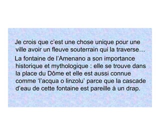 Je crois que c’est une chose unique pour une ville avoir un fleuve souterrain qui la traverse… La fontaine de l’Amenano a son importance historique et mythologique : elle se trouve dans la place du Dôme et elle est aussi connue comme ‘l’acqua o linzolu’ parce que la cascade d’eau de cette fontaine est pareille à un drap.  