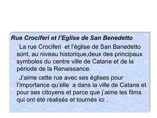 Rue Crociferi et l’Eglise de San Benedetto La rue Crociferi  et l’église de San Banedetto sont, au niveau historique,deux des principaux symboles du centre ville de Catane et de la période de la Renaissance. J’aime cette rue avec ses églises pour l’importance qu’elle  a dans la ville de Catane et pour ses citoyens et parce que j’aime les films qui ont été réalisés et tournés ici . 