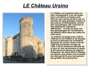 LE Château Ursino Le château est organisé selon un plan rectangulaire, avec de larges tours circulaires à chaque coin. Dans la cour carrée on peut voir un escalier de style gothique catalan et des pièces archéologiques comme des sarcophages, des colonnes et des obélisques d’époques differéntes ;  en plus on peut voir des témoignages de l’architecture du XIIIème siècle dans les salles du côté ouest. Le château fut érigé entre 1239 et 1250 par le roi Frédéric II de Souabe et sous la direction de l’architecte Riccardo da Lentini. Entre la fin de 1200 et les premiers années de 1400, il fut la résidence officielle de la cour et  des souveraines et après le XV siècle est devenu la siége du Parlement. Du siècle XVII le château est devenu une prison (sur le portail du côté sud de la cour sont gravés des graffitis de prisonniers) .   