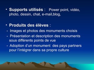 Supports utilisés  :  Power point, vidéo, photo, dessin, chat, e-mail,blog, Produits des élèves  :  -  Images et photos des monuments choisis -  Présentation et description des monuments sous différents points de vue -  Adoption d’un monument  des pays partners pour l’intégrer dans sa propre culture  