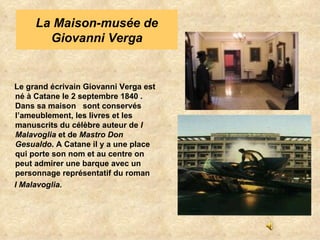 Le grand écrivain Giovanni Verga est né à Catane le 2 septembre 1840 . Dans sa maison  sont conservés l’ameublement, les livres et les manuscrits du célèbre auteur de  I Malavoglia  et de  Mastro Don Gesualdo . A Catane il y a une place qui porte son nom et au centre on peut admirer une barque avec un personnage représentatif du roman I Malavoglia. La Maison-musée de Giovanni Verga 