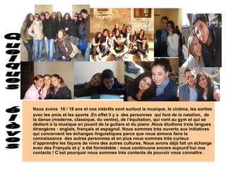 Nous avons  16 / 18 ans et nos intérêts sont surtout la musique, le cinéma, les sorties avec les amis et les sports .En effet il y a  des personnes  qui font de la natation,  de la danse (moderne, classique, du ventre), de l’équitation, qui vont au gym et qui se dédient à la musique en jouant de la guitare et du piano .Nous étudions trois langues étrangères : anglais, français et espagnol. Nous sommes très ouverts aux initiatives  qui concernent les échanges linguistiques parce que nous aimons faire la connaissance  des autres personnes et en plus nous sommes très curieux d’apprendre les façons de vivre des autres cultures. Nous avons déjà fait un échange avec des Français et ç’ a été formidable : nous continuons encore aujourd’hui nos contacts ! C’est pourquoi nous sommes très contents de pouvoir vous conna î tre . Quelques  élèves 