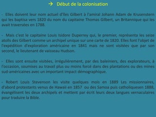  Début de la colonisation
- Elles doivent leur nom actuel d'îles Gilbert à l'amiral Johann Adam de Krusenstern
qui les baptisa vers 1820 du nom du capitaine Thomas Gilbert, un Britannique qui les
avait traversées en 1788.
- Mais c'est le capitaine Louis Isidore Duperrey qui, le premier, représenta les seize
atolls des Gilbert comme un archipel unique sur une carte de 1820. Elles font l'objet de
l'expédition d'exploration américaine en 1841 mais ne sont visitées que par son
second, le lieutenant de vaisseau Hudson.
- Elles sont ensuite visitées, irrégulièrement, par des baleiniers, des explorateurs, à
l'occasion, soumises au travail plus ou moins forcé dans des plantations ou des mines
sud-américaines avec un important impact démographique.
- Robert Louis Stevenson les visite quelques mois en 1889 Les missionnaires,
d'abord protestants venus de Hawaii en 1857 ou des Samoa puis catholiquesen 1888,
évangélisent les deux archipels et mettent par écrit leurs deux langues vernaculaires
pour traduire la Bible.
 