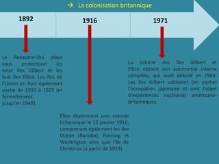  La colonisation britannique
Le Royaume-Uni place
sous protectorat les
seize îles Gilbert et les
huit îles Ellice. Les îles de
l'Union en font également
partie de 1916 à 1925 (et
formellement,
jusqu'en 1948).
Elles deviennent une colonie
britannique le 12 janvier 1916,
comprenant également les îles
Ocean (Banaba), Fanning et
Washington ainsi que l'île de
Christmas (à partir de 1919).
La colonie des îles Gilbert et
Ellice obtient son autonomie interne
complète, qui avait débuté en 1963.
Les îles Gilbert subissent (en partie)
l'occupation japonaise et sont l'objet
d'expériences nucléaires américano-
britanniques.
1892 1916 1971
 