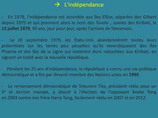 L'indépendance
- En 1978, l'indépendance est accordée aux îles Ellice, séparées des Gilbert
depuis 1975 et qui prennent alors le nom des Tuvalu , suivies des Kiribati, le
12 juillet 1979, 90 ans, jour pour jour, après l'arrivée de Stevenson.
- Le 20 septembre 1979, les États-Unis abandonnèrent toutes leurs
prétentions sur les terres peu peuplées qu'ils revendiquaient des îles
Phœnix et des îles de la Ligne qui restèrent donc rattachées aux Kiribati, en
signant un traité avec la nouvelle république.
- Pendant les 25 ans d'indépendance, la république a connu une vie politique
démocratique et a fini par devenir membre des Nations unies en 1999.
- Le renversement démocratique de Teburoro Tito, président réélu pour un
3e et dernier mandat, a abouti à l'élection de l'opposant Anote Tong
en 2003 contre son frère Harry Tong, facilement réélu en 2007 et en 2012.
 