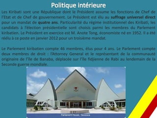 Les Kiribati sont une République dont le Président assume les fonctions de Chef de
l’Etat et de Chef de gouvernement. Le Président est élu au suffrage universel direct
pour un mandat de quatre ans. Particularité du régime institutionnel des Kiribati, les
candidats à l’élection présidentielle sont choisis parmi les membres du Parlement
kiribatien. Le Président en exercice est M. Anote Tong, économiste né en 1952. Il a été
réélu à ce poste en janvier 2012 pour un troisième mandat.
Le Parlement kiribatien compte 46 membres, élus pour 4 ans. Le Parlement compte
deux membres de droit : l’Attorney General et le représentant de la communauté
originaire de l’île de Banaba, déplacée sur l’île fidjienne de Rabi au lendemain de la
Seconde guerre mondiale.
 