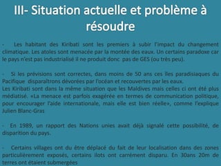 - Les habitant des Kiribati sont les premiers à subir l’impact du changement
climatique. Les atoles sont menacée par la montée des eaux. Un certains paradoxe car
le pays n’est pas industrialisé il ne produit donc pas de GES (ou très peu).
- Si les prévisions sont correctes, dans moins de 50 ans ces îles paradisiaques du
Pacifique disparaîtrons dévorées par l’océan et recouvertes par les eaux.
Les Kiribati sont dans la même situation que les Maldives mais celles ci ont été plus
médiatisé. «La menace est parfois exagérée en termes de communication politique,
pour encourager l’aide internationale, mais elle est bien réelle», comme l’explique
Julien Blanc-Gras
- En 1989, un rapport des Nations unies avait déjà signalé cette possibilité, de
disparition du pays.
- Certains villages ont du être déplacé du fait de leur localisation dans des zones
particulièrement exposés, certains ilots ont carrément disparu. En 30ans 20m de
terres ont étaient submergées
 