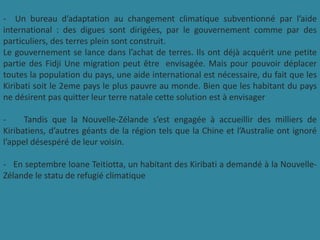 - Un bureau d’adaptation au changement climatique subventionné par l’aide
international : des digues sont dirigées, par le gouvernement comme par des
particuliers, des terres plein sont construit.
Le gouvernement se lance dans l’achat de terres. Ils ont déjà acquérit une petite
partie des Fidji Une migration peut être envisagée. Mais pour pouvoir déplacer
toutes la population du pays, une aide international est nécessaire, du fait que les
Kiribati soit le 2eme pays le plus pauvre au monde. Bien que les habitant du pays
ne désirent pas quitter leur terre natale cette solution est à envisager
- Tandis que la Nouvelle-Zélande s’est engagée à accueillir des milliers de
Kiribatiens, d’autres géants de la région tels que la Chine et l’Australie ont ignoré
l’appel désespéré de leur voisin.
- En septembre Ioane Teitiotta, un habitant des Kiribati a demandé à la Nouvelle-
Zélande le statu de refugié climatique
 