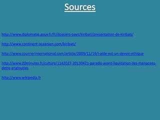 http://www.diplomatie.gouv.fr/fr/dossiers-pays/kiribati/presentation-de-kiribati/
http://www.continent-oceanien.com/kiribati/
http://www.courrierinternational.com/article/2009/11/19/l-aide-est-un-devoir-ethique
http://www.20minutes.fr/culture/1142027-20130421-paradis-avant-liquidation-iles-menacees-
detre-englouties
http://www.wikipedia.fr
 