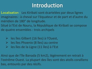 Localisation : Les Kiribati sont écartelées par deux lignes
imaginaires : à cheval sur l‘équateur et de part et d'autre du
méridien de 180° de longitude.
Situé à l'Est de Nauru, la République de Kiribati se compose
de quatre ensembles : trois archipels
 les îles Gilbert (16 îles) à l'Ouest,
 les îles Phoenix (8 îles) au centre
 les îles de la Ligne (11 îles) à l'Est
Ainsi que de l'île Banada (5 km2), légèrement en retrait à
l'extrême Ouest. La plupart des îles sont des atolls coralliens
bas, entourés par des récifs.
 