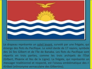 Le drapeau représente un soleil levant, survolé par une frégate, qui
émerge des flots du Pacifique. Le soleil darde de 17 rayons, symbole
des 16 îles Gilbert et de l'île de Banaba. Les flots du Pacifique sont
répartis en trois parties, comme les trois archipels de l'État
(Gilbert, Phœnix et îles de la Ligne). La frégate, qui représente un
messager traditionnel et respecté, est l'oiseau emblématique des I-
Kiribati (ethnonyme vernaculaire des Gilbertins).
 