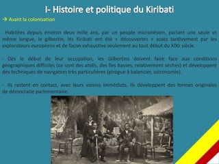  Avant la colonisation
- Habitées depuis environ deux mille ans, par un peuple micronésien, parlant une seule et
même langue, le gilbertin, les Kiribati ont été « découvertes » assez tardivement par les
explorateurs européens et de façon exhaustive seulement au tout début du XIXE siècle.
- Dès le début de leur occupation, les Gilbertins doivent faire face aux conditions
géographiques difficiles (ce sont des atolls, des îles basses, relativement sèches) et développent
des techniques de navigation très particulières (pirogue à balancier, astronomie).
- Ils restent en contact, avec leurs voisins immédiats. Ils développent des formes originales
de démocratie parlementaire.
 