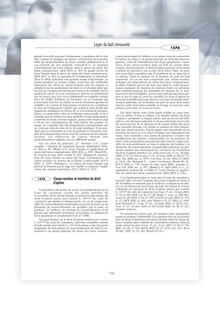 plexité nouvelle puisque l’abattement à appliquer devra être
fixé, comme le souligne un auteur « en fonction de la proba-
bilité de déclenchement du loyer variable additionnel et, le
cas échéant, de son montant » (Panckeel F., Le maintien
conventionnel du loyer binaire dans le giron du statut des
baux commerciaux, AJDI 2016, p. 403, Le grand retour du
loyer binaire dans le giron du statut des baux commerciaux,
AJDI 2017, p. 36). La question de l’abattement va introduire
dans le débat judiciaire une grande marge d’incertitude, au
moins pendant un certain temps, avant que des méthodes
éprouvées de calcul ne soient trouvées par les experts et
adoptées par les juridictions du fond, et ce d’autant plus que
la Cour de cassation ne devrait pas exercer de contrôle sur les
modes de calcul. Va-t-on, notamment, prévoir un abattement
qui ne jouera que si le loyer additionnel est exigible compte
tenu du chiffre d’affaires du locataire, ou au contraire qui
jouera dans tous les cas même si seul le minimum garanti est
exigible ? Le contrat de bail pourra-t-il prévoir les conditions
et taux de l’abattement ? Quels que soient le bien fondé des
arguments juridiques en faveur de ce revirement de jurispru-
dence, en particulier celui de la liberté contractuelle, il est à
craindre que la remise en cause partielle d’une jurisprudence
constante et d’une certaine logique, puisqu’elle tenait le juge
à l’écart des conséquences de cette liberté des parties, ne
risque de connaître des développements insoupçonnés qui
ne vont pas dans le sens de la sécurité juridique. Il est pos-
sible que ce revirement ne soit un prélude à l’abandon com-
plet de la jurisprudence de la Cour de cassation sur les clauses-
recettes. Les rédacteurs de contrat devront être
particulièrement vigilants sur ces différents points.
Sur cet arrêt de principe, cf. : Barbier J.-D., Loyer
variable – Fixation du minimum garanti, Administrer 2016,
no
503, p. 36 ; Blatter J.-P., Loyer binaire et application du
statut des baux commerciaux, AJDI 2016, p. 805 ; Brault Ph.-
H., Loyers et copr. 2016, comm. no
253 ; Brignon B., Soumis-
sion du loyer binaire au statut des baux commerciaux : la
valeur locative au service de la liberté contractuelle, JCP E
2016, no
1655 ; Monéger J., La clause du loyer binaire qui
prévoit la fixation par le juge est valable et emporte l’appli-
cation des normes statutaires, JCP G 2016, no
1415.
1576 Clause-recettes et maintien du droit
d'option
La question a été posée de savoir si la jurisprudence de la
Cour de cassation (avant les arrêts précités du
3 novembre 2016) devait aboutir à exclure le mécanisme du
droit d’option prévu par l’article L. 145-57 du code de
commerce qui permet à chaque partie, en cas de congé avec
offre de renouvellement moyennant un nouveau loyer ou de
demande de renouvellement, de modifier, par la suite, sa
position : le bailleur, en refusant le renouvellement et en
payant une indemnité d’éviction, le locataire en quittant les
lieux purement et simplement (voir no
1388).
On peut hésiter car le droit d’option institué par l’article
L. 145-57 du code de commerce, sans être considéré comme
d’ordre public par l’article L. 145-15 du même code, fait partie
intégrante du mécanisme du renouvellement du bail et cor-
respond à un grand principe du statut des baux commer-
ciaux selon lequel le bailleur n’est jamais tenu de renouveler
le bail et, en outre, à un grand principe du droit des baux en
général, celui de l’interdiction des baux perpétuels. L’exis-
tence d’une clause-recettes dans un bail ne saurait donc
exclure, pour les parties, le droit d’option qui leur est reconnu
à défaut de parvenir à un accord sur le loyer. Mais, on peut
tout aussi bien considérer que le problème ne se situe pas à
ce niveau. Dans la mesure où la fixation du prix du bail
renouvelé, en cas de bail comportant une clause-recettes,
échappe aux dispositions du statut des baux commerciaux,
le droit d’option qui n’a de sens que dans le cadre du pro-
cessus statutaire de fixation du nouveau loyer, ne présente
plus d’intérêt puisque les modalités de fixation de ce nou-
veau loyer sont intangibles, sauf accord contraire des deux par-
ties, et que le juge ne peut les modifier. Le droit d’option ne
trouvant sa justification que dans le cas d’une éventuelle inter-
vention judiciaire sur la fixation du prix ne peut alors jouer
dans le cadre d’un loyer variable où le juge n’a aucune com-
pétence pour fixer le nouveau loyer.
Les deux thèses sont d’une égale solidité et, pour tran-
cher le débat, il faut se référer à la finalité même du droit
d’option : permettre à chaque partie, tant qu’un accord défi-
nitif ou une décision judiciaire n’est pas intervenu sur le prix
du nouveau bail, de se rétracter et de refuser d’être liée pour
une nouvelle période. Or, même en matière de bail compor-
tant une clause-recettes, il peut exister une incertitude sur le
montant du loyer et, si ce loyer échappe aux dispositions du
statut, rien n’interdit à une partie de proposer à l’autre une
modification des clauses contractuelles ou du montant du
loyer. Cette proposition pouvant être faite dans le congé avec
offre de renouvellement ou dans la réponse du bailleur à la
demande de renouvellement, il paraît plus judicieux de per-
mettre ensuite une rétractation (cf., en faveur de l’exclusion
du droit d’option, Barbier J.-D., note sous Cass. 3e
civ., 29 sept.
1999, no
97-22.199 et Cass. 3e
civ., 15 mars 2000, no
98-16.771,
Gaz. Pal. 2000, jur., p. 1979 ; CA Paris, 25 oct. 2002, D. 2002,
p. 3343, obs. Rouquet Y. ; contre l’exclusion, Brault Ph.-H.,
JCP E 2000, p. 740, Loyers et copr. mars 2000 ; Jacquin A.,
Gaz. Pal. 2000, jur., p. 957 ; Blatter J.-P., AJDI 2003, p. 1 ; cf.,
également, Lassner M. et Vallée P., Loyer binaire et applica-
tion du statut des baux commerciaux, AJDI 2003, p. 246).
C’est finalement dans ce sens que la Cour de cassation a
tranché. Elle a écarté l’analyse des cours d’appel de Paris et
de Versailles en retenant que le bailleur a toujours la faculté,
en cas de désaccord sur le prix du bail, de refuser le renou-
vellement en exerçant le droit d’option prévu par l’article
L. 145-57 du code de commerce (cf. Cass. 3e
civ., 12 juin 2003,
no
02-11.493, Bull. civ. III, no
126, Rapp. C. cass., p. 368, Rev.
Lamy dr. aff. 2003, no
64, no
3997, Loyers et copr. 2003, no
155,
p. 13, AJDI 2003, p. 666, note Blatter J.-P., D. 2003, p. 1838,
note Rouquet Y. ; Cass. 3e
civ., 23 mars 2004, no
02-21.124 ;
Cass. 3e
civ., 24 nov. 2004, no
03-14.620, Bull. civ. III, no
212,
premier moyen).
Il convient de relever que, de manière assez paradoxale
quant au résultat, l’indemnité d’occupation due en cas d’exer-
cice du droit d’option ne sera plus calculée selon la clause de
loyer variable mais, à défaut de convention contraire, selon la
seule valeur locative (Cass. 3e
civ., 3 oct. 2007, no
06-17.766,
Bull. civ. III, no
160, RLDA 2007/21, no
1270, Gaz. Pal. 28 et
29 déc. 2007, p. 11, obs. Brault Ch.-E.).
Loyer du bail renouvelé
1576
745
 