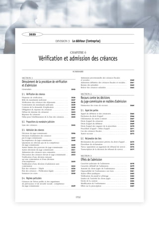DIVISION 3 Le débiteur (l'entreprise)
CHAPITRE 6
Vérification et admission des créances
SOMMAIRE
SECTION 1
Déroulement de la procédure de vérification
et d’admission
Généralités . . . . . . . . . . . . . . . . . . . . . . . . . . . . . . . . . . . 3535
§ 1. Vérification des créances
Dispense de vérification. . . . . . . . . . . . . . . . . . . . . . . . . 3536
Rôle du mandataire judiciaire . . . . . . . . . . . . . . . . . . . . 3537
Vérification des créances des déposants . . . . . . . . . . . . 3538
Contestation du mandataire judiciaire . . . . . . . . . . . . . . 3539
Contenu de la demande d’explication. . . . . . . . . . . . . . 3540
Obligation de réponse du créancier . . . . . . . . . . . . . . . 3541
Défaut de réponse du créancier . . . . . . . . . . . . . . . . . . 3542
Réponse du créancier . . . . . . . . . . . . . . . . . . . . . . . . . . 3543
Délai pour l’établissement de la liste des créances. . . . 3544
§ 2. Propositions du mandataire judiciaire
Liste des créances. . . . . . . . . . . . . . . . . . . . . . . . . . . . . . 3545
§ 3. Admission des créances
Décision du juge-commissaire. . . . . . . . . . . . . . . . . . . . 3546
Décision d’admission des créances
par le juge-commissaire . . . . . . . . . . . . . . . . . . . . . . . . . 3547
Incompétence du juge-commissaire . . . . . . . . . . . . . . . 3548
Questions ne relevant pas de la compétence
du juge-commissaire . . . . . . . . . . . . . . . . . . . . . . . . . . . 3549
Autres limites des pouvoirs du juge-commissaire . . . . . 3550
Autres décisions du juge commissaire. . . . . . . . . . . . . . 3551
Admission des créances non contestées . . . . . . . . . . . . 3552
Discussion des créances devant le juge-commissaire . . 3553
Notification d’une décision statuant
sur une contestation et d’une décision
d’incompétence . . . . . . . . . . . . . . . . . . . . . . . . . . . . . . . 3554
Notification d’une décision d’admission sans
contestation . . . . . . . . . . . . . . . . . . . . . . . . . . . . . . . . . . 3555
État des créances – Dépôt . . . . . . . . . . . . . . . . . . . . . . . 3556
État des créances – Publication légale. . . . . . . . . . . . . . 3557
Instances en cours . . . . . . . . . . . . . . . . . . . . . . . . . . . . . 3558
§ 4. Régimes particuliers
Créances du Trésor public et des organismes
de prévoyance et de sécurité sociale : compétence
du juge-commissaire . . . . . . . . . . . . . . . . . . . . . . . . . . . 3559
Admission provisionnelle des créances fiscales
et sociales. . . . . . . . . . . . . . . . . . . . . . . . . . . . . . . . . . . . 3560
Admission définitive des créances fiscales et sociales. . 3561
Remise des pénalités . . . . . . . . . . . . . . . . . . . . . . . . . . . 3562
Relevé des créances salariales . . . . . . . . . . . . . . . . . . . . 3563
SECTION 2
Recours contre les décisions
du juge-commissaire en matière d'admission
Distinction des voies de recours . . . . . . . . . . . . . . . . . . 3564
§ 1. Appel des parties
Appel du débiteur et des créanciers . . . . . . . . . . . . . . . 3565
Exclusion du droit d’appel. . . . . . . . . . . . . . . . . . . . . . . 3566
Ordonnance de sursis à statuer . . . . . . . . . . . . . . . . . . . 3567
Droit d’appel du créancier. . . . . . . . . . . . . . . . . . . . . . . 3568
Droit d’appel du débiteur . . . . . . . . . . . . . . . . . . . . . . . 3569
Droit d’appel des organes de la procédure. . . . . . . . . . 3570
Procédure d’appel – Délai d’appel . . . . . . . . . . . . . . . . 3571
Cas des créances fiscales . . . . . . . . . . . . . . . . . . . . . . . . 3572
Autres recours . . . . . . . . . . . . . . . . . . . . . . . . . . . . . . . . 3573
§ 2. Réclamation des tiers
Réclamation des personnes privées du droit d’appel . . 3574
Procédure de réclamation . . . . . . . . . . . . . . . . . . . . . . . 3575
Tierce opposition au jugement du tribunal de renvoi . 3576
Transcription de la décision du tribunal de renvoi . . . . 3577
SECTION 3
Effets de l'admission
Caractère judiciaire de l’admission . . . . . . . . . . . . . . . . 3578
Caractère définitif de l’admission. . . . . . . . . . . . . . . . . . 3579
Autorité de chose jugée de l’ordonnance . . . . . . . . . . . 3580
Opposabilité de l’ordonnance aux tiers. . . . . . . . . . . . . 3581
Autres effets juridiques. . . . . . . . . . . . . . . . . . . . . . . . . . 3582
Vérification du passif et arbitrage . . . . . . . . . . . . . . . . . 3583
Limites de l’autorité de chose jugée . . . . . . . . . . . . . . . 3584
Droits de la caution . . . . . . . . . . . . . . . . . . . . . . . . . . . . 3585
Modification de l’ordonnance . . . . . . . . . . . . . . . . . . . . 3586
Effets sur la prescription . . . . . . . . . . . . . . . . . . . . . . . . 3587
3535
1532
 