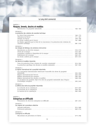 PARTIE 3
Marques, brevets, dessins et modèles
Introduction à la propriété industrielle . . . . . . . . . . . . . . . . . . . . . . . . . . . . . . . . . . . . . . . . . . . . . . . . . 1626 - 1663
DIVISION 1
La protection des créations de caractère technique
Le choix d’une protection. . . . . . . . . . . . . . . . . . . . . . . . . . . . . . . . . . . . . . . . . . . . . . . . . . . . . . . . . . . . . . 1664 - 1710
Obtention du brevet . . . . . . . . . . . . . . . . . . . . . . . . . . . . . . . . . . . . . . . . . . . . . . . . . . . . . . . . . . . . . . . . . . . 1711 - 1877
Titulaire du brevet . . . . . . . . . . . . . . . . . . . . . . . . . . . . . . . . . . . . . . . . . . . . . . . . . . . . . . . . . . . . . . . . . . . . . 1878 - 1940
Les droits conférés par le brevet . . . . . . . . . . . . . . . . . . . . . . . . . . . . . . . . . . . . . . . . . . . . . . . . . . . . . . . 1941 - 2080
Les limites apportées par le droit de la concurrence à la protection des créations de
caractère technique . . . . . . . . . . . . . . . . . . . . . . . . . . . . . . . . . . . . . . . . . . . . . . . . . . . . . . . . . . . . . . . . . . . . 2081 - 2103
DIVISION 2
Les marques de fabrique, de commerce et de service
Introduction au droit des marques . . . . . . . . . . . . . . . . . . . . . . . . . . . . . . . . . . . . . . . . . . . . . . . . . . . . . 2104 - 2122
Choix de la marque. . . . . . . . . . . . . . . . . . . . . . . . . . . . . . . . . . . . . . . . . . . . . . . . . . . . . . . . . . . . . . . . . . . . 2123 - 2201
Acquisition, maintien et disparition de la marque . . . . . . . . . . . . . . . . . . . . . . . . . . . . . . . . . . . . . . 2202 - 2248
Exploitation de la marque . . . . . . . . . . . . . . . . . . . . . . . . . . . . . . . . . . . . . . . . . . . . . . . . . . . . . . . . . . . . . 2249 - 2271
Les droits conférés par la marque . . . . . . . . . . . . . . . . . . . . . . . . . . . . . . . . . . . . . . . . . . . . . . . . . . . . . . 2272 - 2313
DIVISION 3
Les dessins et modèles industriels
Voies de protection d’une création de caractère ornemental. . . . . . . . . . . . . . . . . . . . . . . . . . . . 2314 - 2326
La protection spécifique des dessins et modèles industriels . . . . . . . . . . . . . . . . . . . . . . . . . . . . 2327 - 2355
DIVISION 4
Le régime international de la propriété industrielle
Les conventions internationales intéressant l’ensemble des droits de propriété
industrielle. . . . . . . . . . . . . . . . . . . . . . . . . . . . . . . . . . . . . . . . . . . . . . . . . . . . . . . . . . . . . . . . . . . . . . . . . . . . . 2356 - 2363
Régime international des brevets. . . . . . . . . . . . . . . . . . . . . . . . . . . . . . . . . . . . . . . . . . . . . . . . . . . . . . . 2364 - 2379
Régime international des marques . . . . . . . . . . . . . . . . . . . . . . . . . . . . . . . . . . . . . . . . . . . . . . . . . . . . . 2380 - 2387
Régime international des dessins et modèles . . . . . . . . . . . . . . . . . . . . . . . . . . . . . . . . . . . . . . . . . . . 2388 - 2394
La circulation des produits objet d’un droit de propriété industrielle dans l’Espace
économique européen. . . . . . . . . . . . . . . . . . . . . . . . . . . . . . . . . . . . . . . . . . . . . . . . . . . . . . . . . . . . . . . . . 2395 - 2418
DIVISION 5
La défense des droits de propriété industrielle
La recherche de la contrefaçon . . . . . . . . . . . . . . . . . . . . . . . . . . . . . . . . . . . . . . . . . . . . . . . . . . . . . . . . 2419 - 2437
La poursuite de la contrefaçon. . . . . . . . . . . . . . . . . . . . . . . . . . . . . . . . . . . . . . . . . . . . . . . . . . . . . . . . . 2438 - 2461
La sanction de la contrefaçon . . . . . . . . . . . . . . . . . . . . . . . . . . . . . . . . . . . . . . . . . . . . . . . . . . . . . . . . . . 2462 - 2490
PARTIE 4
Entreprises en difficulté
Présentation du droit des entreprises en difficulté. . . . . . . . . . . . . . . . . . . . . . . . . . . . . . . . . . . . . . 2491 - 2515
DIVISION 1
Les organes de la procédure collective
Autorités judiciaires . . . . . . . . . . . . . . . . . . . . . . . . . . . . . . . . . . . . . . . . . . . . . . . . . . . . . . . . . . . . . . . . . . . . 2516 - 2608
Professions judiciaires. . . . . . . . . . . . . . . . . . . . . . . . . . . . . . . . . . . . . . . . . . . . . . . . . . . . . . . . . . . . . . . . . . 2609 - 2718
DIVISION 2
L'entreprise en difficulté
Mécanismes de prévention et d’alerte . . . . . . . . . . . . . . . . . . . . . . . . . . . . . . . . . . . . . . . . . . . . . . . . . . 2719 - 2786
Le Lamy droit commercial
VI
 