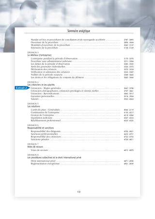 Mandat ad hoc et procédures de conciliation et de sauvegarde accélérée . . . . . . . . . . . . . . 2787 - 2895
Ouverture de la procédure. . . . . . . . . . . . . . . . . . . . . . . . . . . . . . . . . . . . . . . . . . . . . . . . . . . . . . . . . . . . . 2896 - 3044
Modalités d’ouverture de la procédure . . . . . . . . . . . . . . . . . . . . . . . . . . . . . . . . . . . . . . . . . . . . . . . . . 3045 - 3137
Extension de la procédure . . . . . . . . . . . . . . . . . . . . . . . . . . . . . . . . . . . . . . . . . . . . . . . . . . . . . . . . . . . . . 3138 - 3169
DIVISION 3
Le débiteur (l'entreprise)
L’entreprise pendant la période d’observation. . . . . . . . . . . . . . . . . . . . . . . . . . . . . . . . . . . . . . . . . . 3170 - 3270
Procédure sans administrateur judiciaire . . . . . . . . . . . . . . . . . . . . . . . . . . . . . . . . . . . . . . . . . . . . . . . 3271 - 3284
Les dettes de la période d’observation . . . . . . . . . . . . . . . . . . . . . . . . . . . . . . . . . . . . . . . . . . . . . . . . . 3285 - 3325
Arrêt des poursuites individuelles . . . . . . . . . . . . . . . . . . . . . . . . . . . . . . . . . . . . . . . . . . . . . . . . . . . . . . 3326 - 3372
Déclaration des créances. . . . . . . . . . . . . . . . . . . . . . . . . . . . . . . . . . . . . . . . . . . . . . . . . . . . . . . . . . . . . . . 3373 - 3534
Vérification et admission des créances . . . . . . . . . . . . . . . . . . . . . . . . . . . . . . . . . . . . . . . . . . . . . . . . . 3535 - 3587
Nullités de la période suspecte. . . . . . . . . . . . . . . . . . . . . . . . . . . . . . . . . . . . . . . . . . . . . . . . . . . . . . . . . 3588 - 3642
Les droits et les obligations du conjoint du débiteur . . . . . . . . . . . . . . . . . . . . . . . . . . . . . . . . . . . 3643 - 3666
DIVISION 4
Les créanciers et les salariés
Créanciers - Règles générales . . . . . . . . . . . . . . . . . . . . . . . . . . . . . . . . . . . . . . . . . . . . . . . . . . . . . . . . . . 3667 - 3706
Créanciers chirographaires, créanciers privilégiés et sûretés réelles. . . . . . . . . . . . . . . . . . . . . 3707 - 3841
Créanciers - Revendications . . . . . . . . . . . . . . . . . . . . . . . . . . . . . . . . . . . . . . . . . . . . . . . . . . . . . . . . . . . . 3842 - 3917
Garanties personnelles. . . . . . . . . . . . . . . . . . . . . . . . . . . . . . . . . . . . . . . . . . . . . . . . . . . . . . . . . . . . . . . . . 3918 - 3964
Salariés . . . . . . . . . . . . . . . . . . . . . . . . . . . . . . . . . . . . . . . . . . . . . . . . . . . . . . . . . . . . . . . . . . . . . . . . . . . . . . . . 3965 - 4065
DIVISION 5
Les solutions
L’arrêt du plan - Généralités . . . . . . . . . . . . . . . . . . . . . . . . . . . . . . . . . . . . . . . . . . . . . . . . . . . . . . . . . . . 4066 - 4119
Continuation de l’entreprise. . . . . . . . . . . . . . . . . . . . . . . . . . . . . . . . . . . . . . . . . . . . . . . . . . . . . . . . . . . . 4120 - 4217
Cession de l’entreprise . . . . . . . . . . . . . . . . . . . . . . . . . . . . . . . . . . . . . . . . . . . . . . . . . . . . . . . . . . . . . . . . . 4218 - 4366
Liquidation judiciaire . . . . . . . . . . . . . . . . . . . . . . . . . . . . . . . . . . . . . . . . . . . . . . . . . . . . . . . . . . . . . . . . . . 4367 - 4524
Rétablissement professionnel . . . . . . . . . . . . . . . . . . . . . . . . . . . . . . . . . . . . . . . . . . . . . . . . . . . . . . . . . . 4525 - 4535
DIVISION 6
Responsabilité et sanctions
Responsabilité des dirigeants. . . . . . . . . . . . . . . . . . . . . . . . . . . . . . . . . . . . . . . . . . . . . . . . . . . . . . . . . . . 4536 - 4651
Sanctions professionnelles . . . . . . . . . . . . . . . . . . . . . . . . . . . . . . . . . . . . . . . . . . . . . . . . . . . . . . . . . . . . . 4652 - 4721
Responsabilité des créanciers . . . . . . . . . . . . . . . . . . . . . . . . . . . . . . . . . . . . . . . . . . . . . . . . . . . . . . . . . . 4722 - 4753
Sanctions pénales. . . . . . . . . . . . . . . . . . . . . . . . . . . . . . . . . . . . . . . . . . . . . . . . . . . . . . . . . . . . . . . . . . . . . . 4754 - 4811
DIVISION 7
Voies de recours
Voies de recours . . . . . . . . . . . . . . . . . . . . . . . . . . . . . . . . . . . . . . . . . . . . . . . . . . . . . . . . . . . . . . . . . . . . . . . 4812 - 4870
DIVISION 8
Les procédures collectives et le droit international privé
Droit international privé . . . . . . . . . . . . . . . . . . . . . . . . . . . . . . . . . . . . . . . . . . . . . . . . . . . . . . . . . . . . . . . 4871 - 4900
Réglementation européenne . . . . . . . . . . . . . . . . . . . . . . . . . . . . . . . . . . . . . . . . . . . . . . . . . . . . . . . . . . . 4901 - 4939
Sommaire analytique
VII
Extrait 2
 