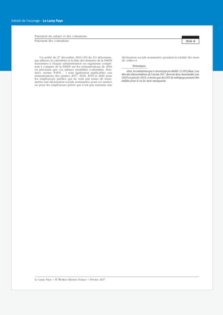 Un arrêté du 27 décembre 2016 (JO du 31) détermine,
par ailleurs, le calendrier et la liste des données de la DADS
transmises à chaque administration ou organisme compé-
tent à compter de la DADS sur les rémunérations de 2016
en précisant que ces mêmes modalités (calendrier, don-
nées, norme N4DS… ) sont également applicables aux
rémunérations des années 2017, 2018, 2019 et 2020 pour
les employeurs publics qui ne sont pas tenus de trans-
mettre une déclaration sociale nominative pour ces années
ou pour les employeurs privés qui n’ont pas transmis une
déclaration sociale nominative pendant la totalité des mois
de celles-ci.
Remarques
Ainsi, les entreprises qui n’auront pas pu établir 12 DSN phase 3 au
titre des rémunérations de l’année 2017 devront donc transmettre une
DADS en janvier 2018, à moins que des DSN de rattrapage puissent être
établies pour le ou les mois manquants.
.
Paiement du salaire et des cotisations
Paiement des cotisations 304-6
Le Lamy Paye − © Wolters Kluwer France − Février 2017
Extrait de l'ouvrage - Le Lamy Paye
 