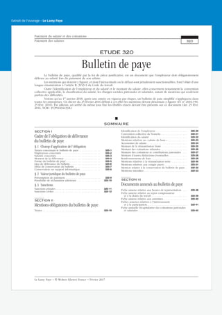 ETUDE 320
Bulletin de paye
Le bulletin de paye, qualifié par la loi de pièce justificative, est un document que l’employeur doit obligatoirement
délivrer au salarié lors du paiement de son salaire.
Les mentions qui doivent y figurer, et dont l’inexactitude ou le défaut sont pénalement sanctionnables, font l’objet d’une
longue énumération à l’article R. 3243-1 du Code du travail.
Outre l’identification de l’employeur et du salarié et le montant du salaire, elles concernent notamment la convention
collective applicable, la classification du salarié, les charges sociales patronales et salariales, autant de mentions qui soulèvent
parfois des difficultés.
Notons qu’au 1er
janvier 2018, après une entrée en vigueur par étapes, un bulletin de paie simplifié s’appliquera dans
toutes les entreprises. Un décret du 25 février 2016 définit à cet effet les mentions devant désormais y figurer (D. no
2016-190,
25 févr. 2016). Par ailleurs, un arrêté du même jour fixe les libellés exacts devant être présents sur ce document (Arr. 25 févr.
2016, NOR : FCPS1604433A).
SOMMAIRE
SECTION I
Cadre de l’obligation de délivrance
du bulletin de paye
§ 1 Champ d’application de l’obligation
Textes concernant le bulletin de paye . . . . . . . . . . . . . . . 320-1
Employeurs concernés . . . . . . . . . . . . . . . . . . . . . . . . . . . 320-2
Salariés concernés. . . . . . . . . . . . . . . . . . . . . . . . . . . . . . . 320-3
Moment de la délivrance . . . . . . . . . . . . . . . . . . . . . . . . . 320-4
Forme du bulletin de paye . . . . . . . . . . . . . . . . . . . . . . . . 320-5
Lieu de délivrance du bulletin . . . . . . . . . . . . . . . . . . . . . 320-6
Délai de conservation du bulletin . . . . . . . . . . . . . . . . . . 320-7
Conservation sur support informatique . . . . . . . . . . . . . . 320-8
§ 2 Valeur juridique du bulletin de paye
Présomption de paiement. . . . . . . . . . . . . . . . . . . . . . . . . 320-9
Possibilité de réclamation ultérieure . . . . . . . . . . . . . . . . 320-10
§ 3 Sanctions
Sanctions pénales . . . . . . . . . . . . . . . . . . . . . . . . . . . . . . . 320-11
Sanctions civiles . . . . . . . . . . . . . . . . . . . . . . . . . . . . . . . . 320-12
SECTION II
Mentions obligatoires du bulletin de paye
Textes . . . . . . . . . . . . . . . . . . . . . . . . . . . . . . . . . . . . . . . . 320-19
Identification de l’employeur . . . . . . . . . . . . . . . . . . . . . . 320-20
Convention collective de branche . . . . . . . . . . . . . . . . . . 320-21
Identification du salarié . . . . . . . . . . . . . . . . . . . . . . . . . . 320-22
Mentions relatives au « salaire de base ». . . . . . . . . . . . . . 320-23
Accessoires de salaire . . . . . . . . . . . . . . . . . . . . . . . . . . . . 320-24
Montant de la rémunération brute . . . . . . . . . . . . . . . . . . 320-25
Montant des cotisations salariales. . . . . . . . . . . . . . . . . . . 320-26
Montant des cotisations et contributions patronales . . . . 320-27
Montant d’autres déductions éventuelles . . . . . . . . . . . . . 320-28
Remboursements de frais . . . . . . . . . . . . . . . . . . . . . . . . . 320-29
Mentions relatives à la rémunération nette . . . . . . . . . . . 320-30
Mentions relatives aux congés payés . . . . . . . . . . . . . . . . 320-31
Mention relative à la conservation du bulletin de paye. . 320-32
Mentions interdites . . . . . . . . . . . . . . . . . . . . . . . . . . . . . . 320-33
SECTION III
Documents annexés au bulletin de paye
Fiche annexe relative aux heures de représentation . . . . 320-38
Fiche annexe relative au repos compensateur
et à la durée du travail . . . . . . . . . . . . . . . . . . . . . . . . . 320-39
Fiche annexe relative aux astreintes. . . . . . . . . . . . . . . . . 320-40
Fiches annexes relatives à l’intéressement
et à la participation. . . . . . . . . . . . . . . . . . . . . . . . . . . . 320-41
Fiche annuelle récapitulative des cotisations patronales
et salariales . . . . . . . . . . . . . . . . . . . . . . . . . . . . . . . . . . 320-42
Paiement du salaire et des cotisations
Paiement des salaires 320
Le Lamy Paye − © Wolters Kluwer France − Février 2017
Extrait de l'ouvrage - Le Lamy Paye
 