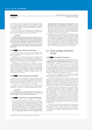 travail précise que les utilisateurs sont en droit de récupé-
rer « à tout moment l’intégralité de leurs bulletins de paie
émis sous forme électronique, sans manipulation complexe
ou répétitive, et dans un format électronique structuré et
couramment utilisé ».
La méconnaissance par l’employeur des règles de mise
en place et de récupération des bulletins paie dématéria-
lisés est sanctionnée par une amende de 450 €.
Remarques
Le bulletin de paie électronique doit être accessible à partir du ser-
vice associé au compte personnel d’activité (CPA). Chaque salarié peut
y consulter tous ses bulletins de paie (www.moncompteactivité.gou-
v.fr). À charge pour l’employeur ou au prestataire agissant pour son
comptedegarantirl’accessibilitéparceservice(C.trav.,art.R.3243-9).
L’informatisation de la paye oblige l’entreprise à faire une décla-
ration préalable auprès de la Commission nationale informatique et
liberté (Cnil).
320 6 Lieu de délivrance du bulletin
Le bulletin de paye est, sauf accord particulier, qué-
rable et non portable. Il est délivré au lieu de la paye, sur
le lieu de travail.
Néanmoins, si le salarié est absent de l’entreprise à la
date du paiement de la rémunération, il appartient à
l’employeur de lui faire parvenir le bulletin par tout moyen
(Cass. soc., 19 mai 1998, no
97-41.814 ; par voie postale par
exemple Cass. soc., 7 juin 1995, no
91-44.919).
L’obligation pour l’employeur de « remettre » le bulletin
de paie, selon les termes de la convention collective, n’inter-
dit pas d’utiliser la voie postale (Cass. soc., 7 juin 1995,
no
91-44.919). La jurisprudence est moins souple lorsque
l’usage a été institué de remettre le bulletin en main propre
aux salariés, auquel cas, en effet, la remise par voie postale
oblige au préalable à dénoncer l’usage (Cass. soc.,
7 juin 1995, no
91-44.919).
320 7 Délai de conservation du bulletin
Depuis le 1er
août 1998, date de suppression de l’obli-
gation de tenir un livre de paie, les employeurs sont tenus
de conserver un double des bulletins de paie remis aux
salariés pendant un délai de 5 ans (C. trav., art. L. 3243-4 ;
CSS, art. 243-12 ; Circ. DRT no
98/9, 2 nov. 1998).
L’article R. 3243-5 du Code du travail oblige aussi les
employeurs à porter sur le bulletin une mention incitant
les salariés à conserver celui-ci sans limitation de durée.
Remarques
Les bulletins de paye constituant des documents comptables, ils
doivent, en pratique, être conservés plus longtemps : 6 ans selon le Code
général des impôts et 10 ans selon le Code du commerce.
320 8 Conservation sur support informatique
Deux précisions doivent être apportées à cet égard :
— il n’est pas exigé de l’employeur qu’il conserve un double
des bulletins de paie sur support matérialisé de type
« papier ». L’article L. 8113-6 du Code du travail permet en
effet d’utiliser des supports informatiques pour la conser-
vation des bulletins de paie, dès lors que, comme il était
prévu pour le livre de paie, « des garanties de contrôle
équivalentes sont maintenues ». C’est ainsi notamment
que les employeurs doivent mettre à disposition des
agents de contrôle un moyen leur permettant d’accé-
der directement aux informations stockées (lecteur de
microfiches ou terminal d’ordinateur) et de les éditer sans
délai, avec l’aide, si besoin est, d’une personne compé-
tente de l’entreprise. Ce droit de communication immé-
diate suppose notamment qu’en cas d’externalisation des
opérations liées à la paie, les doubles des bulletins de
paie soient détenus par l’entreprise ;
— le législateur n’a pas transposé pour les bulletins de paie
le délai de présentation de 4 jours qui était prévu pour le
livre de paie. Les bulletins de paie doivent donc pouvoir
être présentés à tout moment dans l’entreprise contrô-
lée. Le délai de présentation avait en effet été admis du
fait que le livre de paie constituait un élément d’informa-
tion complémentaire par rapport aux bulletins de paie
lors d’un contrôle en entreprise. Cette tolérance n’a pu
être reconduite compte tenu du rôle majeur que joue
désormais le bulletin de paie lors de ces contrôles.
§ 2 Valeur juridique du bulletin
de paye
320 9 Présomption de paiement
La délivrance par l’employeur du bulletin de paye
n’emporte pas présomption de paiement des sommes men-
tionnées (Cass. soc., 2 févr. 1999, no
96-44.798 ; Cass. soc.,
2 mai 2000, no
98-40.455 ; Cass. soc., 28 mai 2003,
no
01-42.590 ; Cass. soc., 18 nov. 2003, no
01-44.777 ; Cass.
soc., 11 janv. 2006, no
04-41.231). C’est à l’employeur de
prouver le paiement des salaires d’autant que, selon l’article
L. 3243-2 du Code du travail, il ne peut être exigé du salarié
aucune formalité de signature ou d’émargement autre que
celle établissant que la somme reçue correspond bien au
montant net figurant sur le bulletin de paye.
C’est dire que l’employeur ne peut exiger du salarié
qu’un accord sur la matérialité des sommes reçues et non
sur l’exactitude du décompte de la paye.
À défaut de signature par le salarié, l’employeur peut
donc avoir à prouver par tous les moyens que les sommes
indiquées sur le bulletin de paye ont bien été remises au
salarié, preuve facile à établir lorsque le paiement a été
effectué par chèque ou virement. De même, pour les
sommes dues au salarié, mais ne figurant pas sur le bulle-
tin de paye, la charge de la preuve incombe à l’employeur.
Cette preuve du paiement peut être rapportée notam-
ment par la production de pièces comptables ou, s’agis-
sant de paiement en espèces, par des reçus datés et signés
par le salarié (Cass. soc., 24 oct. 2001, no
99-44.343 ; Cass.
soc., 5 juin 2001, no
99-43.177). Ou encore, lorsque la
convention collective – en l’espèce la CCN de l’optique-
lunetterie de détail du 2 juin 1986 – prévoit que la majo-
ration de diplôme s’ajoute non pas au salaire réel mais au
salaire minimum conventionnel, la preuve de son paie-
ment résulte du fait que le salaire figurant sur le bulletin de
paie est plus élevé que la somme du salaire minima conven-
tionnel et de la majoration (Cass. soc., 22 juin 2011,
no
09-67.264).
La preuve du paiement par témoins est possible dès
lors que chacun des salaires mensuels est inférieur à
1500 euros (C. civ., art. 1359 ; Cass. soc. 12 juin 1991,
no
88-43.875). Au-delà de ce montant, la preuve par témoins
est possible aux conditions des articles 1362 et 1381 du
Code civil.
Paiement du salaire et des cotisations
Paiement des salaires320-6
Le Lamy Paye − © Wolters Kluwer France − Février 2017
Extrait de l'ouvrage - Le Lamy Paye
 