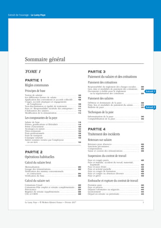 Sommaire général
TOME 1
PARTIE 1
Règles communes
Principes de base
Notion de salariat . . . . . . . . . . . . . . . . . . . . . . . . . . . . . . . . 100
Les différentes formes de salaire. . . . . . . . . . . . . . . . . . . 104
Application des conventions et accords collectifs . . . 108
Usages, accords atypiques et engagements
de l’employeur. . . . . . . . . . . . . . . . . . . . . . . . . . . . . . . . . 109
Non-discrimination et égalité de traitement. . . . . . . . . 110
Paye et « Responsabilité sociétale des entreprises » . . 111
L’indexation des salaires . . . . . . . . . . . . . . . . . . . . . . . . . . 112
Modification de la rémunération. . . . . . . . . . . . . . . . . . . 114
Les composantes de la paye
Salaire de base. . . . . . . . . . . . . . . . . . . . . . . . . . . . . . . . . . . 116
Primes, gratifications et libéralités . . . . . . . . . . . . . . . . . 118
Prime d’ancienneté . . . . . . . . . . . . . . . . . . . . . . . . . . . . . . . 120
Avantages en nature. . . . . . . . . . . . . . . . . . . . . . . . . . . . . . 122
Titres-restaurant. . . . . . . . . . . . . . . . . . . . . . . . . . . . . . . . . . 124
Frais professionnels . . . . . . . . . . . . . . . . . . . . . . . . . . . . . . 126
Frais de transport . . . . . . . . . . . . . . . . . . . . . . . . . . . . . . . . 128
L’épargne salariale . . . . . . . . . . . . . . . . . . . . . . . . . . . . . . . 132
Autres sommes versées par l’employeur
ou un tiers . . . . . . . . . . . . . . . . . . . . . . . . . . . . . . . . . . . . 134
PARTIE 2
Opérations habituelles
Calcul du salaire brut
Mensualisation . . . . . . . . . . . . . . . . . . . . . . . . . . . . . . . . . . . 200
Lissage des rémunérations . . . . . . . . . . . . . . . . . . . . . . . . 202
Vérification des minima conventionnels
et contractuels . . . . . . . . . . . . . . . . . . . . . . . . . . . . . . . . . 204
Vérification du Smic . . . . . . . . . . . . . . . . . . . . . . . . . . . . . . 206
Calcul du salaire net
Cotisations Urssaf . . . . . . . . . . . . . . . . . . . . . . . . . . . . . . . . 220
Cotisations Pôle emploi et retraite complémentaire. . 222
Prévoyance . . . . . . . . . . . . . . . . . . . . . . . . . . . . . . . . . . . . . . 224
Régimes de retraite supplémentaire. . . . . . . . . . . . . . . . 226
CSG et CRDS . . . . . . . . . . . . . . . . . . . . . . . . . . . . . . . . . . . . 228
PARTIE 3
Paiement du salaire et des cotisations
Paiement des cotisations
Responsabilité du règlement des charges sociales. . . 300
Lieu, date et modalités de paiement des cotisations. . 302
Documents à établir pour le règlement
ou la régularisation des cotisations . . . . . . . . . . . . . . 304
Paiement des salaires
Débiteur et destinataire de la paye . . . . . . . . . . . . . . . . 308
Date, lieu et modalités de paiement du salaire. . . . . . 310
Bulletin de paye . . . . . . . . . . . . . . . . . . . . . . . . . . . . . . . . . 320
Techniques de la paie
Informatisation de la paye . . . . . . . . . . . . . . . . . . . . . . . . 340
Comptabilisation de la paye. . . . . . . . . . . . . . . . . . . . . . . 342
PARTIE 4
Traitement des incidents
Retenues sur salaire
Retenues pour absences . . . . . . . . . . . . . . . . . . . . . . . . . . 400
Sanctions pécuniaires. . . . . . . . . . . . . . . . . . . . . . . . . . . . . 402
Compensation . . . . . . . . . . . . . . . . . . . . . . . . . . . . . . . . . . . 404
Saisie et cession des rémunérations. . . . . . . . . . . . . . . . 406
Suspension du contrat de travail
Paye et congés payés. . . . . . . . . . . . . . . . . . . . . . . . . . . . . 420
Paye et maladie, accident du travail, maternité,
inaptitude . . . . . . . . . . . . . . . . . . . . . . . . . . . . . . . . . . . . . 422
Paye et jours fériés . . . . . . . . . . . . . . . . . . . . . . . . . . . . . . . 424
Paye et activité partielle . . . . . . . . . . . . . . . . . . . . . . . . . . 426
Paye et congés de formation . . . . . . . . . . . . . . . . . . . . . . 428
Paye et congés ou absences diverses . . . . . . . . . . . . . . 430
Paye et grève . . . . . . . . . . . . . . . . . . . . . . . . . . . . . . . . . . . . 432
Embauche et rupture du contrat de travail
Première paye . . . . . . . . . . . . . . . . . . . . . . . . . . . . . . . . . . . 440
Paye et préavis. . . . . . . . . . . . . . . . . . . . . . . . . . . . . . . . . . . 442
Départs volontaires ou négociés. . . . . . . . . . . . . . . . . . . 443
Licenciement . . . . . . . . . . . . . . . . . . . . . . . . . . . . . . . . . . . . 444
Départ en retraite ou préretraite. . . . . . . . . . . . . . . . . . . 445
Le Lamy Paye − © Wolters Kluwer France − Février 2017 1
Extrait de l'ouvrage - Le Lamy Paye
Extrait 1
Extrait 2
 