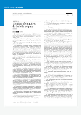 SECTIONII
Mentions obligatoires
du bulletin de paye
320 19 Textes
Le bulletin de paye prévu aux articles L. 3243-1 et suivants
du Code du travail doit comporter obligatoirement (C. trav.,
art. R. 3243-1, modifié en dernier lieu par D. no
2016-190,
25 févr. 2016) :
« 1o
le nom et l’adresse de l’employeur ainsi que, le cas
échéant, la désignation de l’établissement dont dépend le
salarié ; »
Pour les employeurs de moins de 300 salariés jusqu’au
31 décembre 2017 :
« La référence de l’organisme auquel l’employeur verse
les cotisations de sécurité sociale, le numéro sous lequel ces
cotisations sont versées et, pour les employeurs inscrits au
répertoire national des entreprises et des établissements prévu
à l’article 1er
du décret no
73-314 du 14 mars 1973, le numéro
de la nomenclature des activités économiques (code de l’acti-
vité principale exercée) caractérisant l’activité de l’entre-
prise ou de l’établissement mentionné au second alinéa de
l’article 5 de ce décret »
Pour les employeurs d’au moins 300 salariés à compter
du 1er
janvier 2017 et pour les autres employeurs à compter
du 1er
janvier 2018 :
« 2o
Le numéro de la nomenclature d’activité mention-
née au 1o
de l’article R. 123-223 du code de commerce carac-
térisant l’activité de l’établissement d’emploi ainsi que, pour
les employeurs inscrits au répertoire national des entreprises
et des établissements, le numéro d’inscription de l’employeur
au répertoire national mentionné à l’article R. 123-220 du
même code ;
3o
s’il y a lieu, l’intitulé de la convention collective de
branche applicable au salarié ou, à défaut, la référence au
Code du travail pour les dispositions relatives à la durée des
congés payés du salarié et à la durée des délais de préavis en
cas de cessation de la relation de travail ;
4o
le nom et l’emploi du salarié ainsi que sa position dans
la classification conventionnelle qui lui est applicable ; la
position du salarié est notamment définie par le niveau ou le
coefficient hiérarchique qui lui est attribué ;
5o
La période et le nombre d’heures de travail auxquels se
rapporte le salaire en distinguant, s’il y a lieu, les heures qui
sont payées au taux normal et celles qui comportent une
majoration pour heures supplémentaires ou pour toute autre
cause et en mentionnant le ou les taux appliqués aux heures
correspondantes.
a) la nature et le volume du forfait auquel se rapporte le
salaire des salariés dont la rémunération est déterminée sur
la base d’un forfait hebdomadaire ou mensuel en heures,
d’un forfait annuel en heures ou en jours ;
b) l’indication de la nature de la base de calcul du salaire
lorsque, par exception, cette base de calcul n’est pas la durée
du travail.
6o
La nature et le montant des accessoires de salaire sou-
mis aux cotisations salariales et patronales ;
7o
le montant de la rémunération brute du salarié ;
Pour les employeurs de moins de 300 salariés jusqu’au
31 décembre 2017 :
« 8o
La nature et le montant des retenues et ajouts réali-
sées sur la rémunération brute ; »
Remarques
Leregroupementdesretenuesrelativesauxcotisationsetauxcontri-
butions salariales est autorisé dès lors que ces prélèvements sont appli-
qués à une même assiette et destinés à un même organisme collecteur.
Dans ce cas, le bulletin de paye est présenté avec des
titres précisant l’objet de ces prélèvements.
Le taux, le montant ainsi que la composition de chacun
de ces prélèvements sont communiqués au salarié au moins
une fois par an ou lorsque prend fin le contrat de travail,
soit sur le bulletin de paye, soit sur un document pouvant
lui être annexé (C. trav., art. R. 3243-2).
S’agissant des cotisations et contributions patronales,
le bulletin de paye ou un récapitulatif annuel remis au
salarié mentionne la nature, le montant et le taux des coti-
sations et contributions patronales assises sur la rémuné-
ration brute. Lorsque ces cotisations et contributions sont
mentionnées sur le bulletin de paie, elles peuvent être
regroupées dans les mêmes conditions et selon les mêmes
modalités de communication au salarié que celles prévues
pour les cotisations et contributions salariales mention-
nées à l’article R. 3243-2. Les employeurs de main-d’œuvre
agricoles auxquels le montant de cotisations est notifié
trimestriellement peuvent mentionner ces cotisations après
le paiement des cotisations patronales, en précisant la
période sur laquelle elles portent (C. trav., art. R. 3243-3).
Pour les employeurs d’au moins 300 salariés à compter
du 1er
janvier 2017 et pour les autres employeurs à compter
du 1er
janvier 2018 :
« a) Le montant, l’assiette et le taux des cotisations et
contributions d’origine légale et conventionnelle à la charge
de l’employeur et du salarié avant déduction des exonéra-
tions et exemptions mentionnées au 12o
;
b) La nature et le montant des versements et retenues
autres que celles mentionnées au a effectués sur la période,
notamment au titre de la prise en charge des frais de trans-
port public ou de frais de transports personnels ;
« 9o
Le montant de la somme effectivement reçue par le
salarié ;
10o
La date de paiement de cette somme ;
11o
Les dates de congé et le montant de l’indemnité cor-
respondante, lorsqu’une période de congé annuel est com-
prise dans la période de paie considérée ; »
Pour les employeurs de moins de 300 salariés jusqu’au
31 décembre 2017 :
« 12o
Le montant de la prise en charge des frais de trans-
port public ou des frais de transports personnels. »
Pour les employeurs d’au moins 300 salariés à compter
du 1er
janvier 2017 et pour les autres employeurs à compter
du 1er
janvier 2018 :
« 12o
Le montant total des exonérations et exemptions de
cotisations et contributions sociales qui figurent dans
l’annexe mentionnée au 5o
du III de l’article LO. 111-4 du
code de la sécurité sociale, appliquées à la rémunération
mentionnée au 7o
;
13o
Le montant total versé par l’employeur, c’est-à-dire la
somme de la rémunération mentionnée au 7o
et des cotisa-
tions et contributions à la charge de l’employeur mention-
nées au a du 8o
, déduction faite des exonérations et exemp-
Paiement du salaire et des cotisations
Paiement des salaires 320-19
Le Lamy Paye − © Wolters Kluwer France − Février 2017
Extrait de l'ouvrage - Le Lamy Paye
 