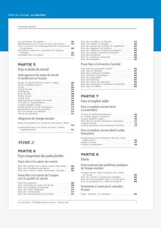 Cas particuliers de rupture . . . . . . . . . . . . . . . . . . . . . . . . 446
Indemnisation de la clause de non concurrence . . . . 447
Paye et mesures d’accompagnement du licenciement
économique . . . . . . . . . . . . . . . . . . . . . . . . . . . . . . . . . . . 450
Procédures collectives : paiement des créances
salariales . . . . . . . . . . . . . . . . . . . . . . . . . . . . . . . . . . . . . . 452
Formalités liées au départ. . . . . . . . . . . . . . . . . . . . . . . . . 454
PARTIE 5
Paye et durée du travail
Aménagement du temps de travail
et incidences sur la paye
Temps de travail effectif et autres « temps » . . . . . . . . . 500
Heures supplémentaires . . . . . . . . . . . . . . . . . . . . . . . . . . 501
Cycles. . . . . . . . . . . . . . . . . . . . . . . . . . . . . . . . . . . . . . . . . . . 502
Travail de nuit . . . . . . . . . . . . . . . . . . . . . . . . . . . . . . . . . . . 503
Modulation . . . . . . . . . . . . . . . . . . . . . . . . . . . . . . . . . . . . . . 504
Jours de RTT . . . . . . . . . . . . . . . . . . . . . . . . . . . . . . . . . . . . 505
Forfait heures. . . . . . . . . . . . . . . . . . . . . . . . . . . . . . . . . . . . 506
Forfait jours . . . . . . . . . . . . . . . . . . . . . . . . . . . . . . . . . . . . . 507
Aménagement du temps de travail. . . . . . . . . . . . . . . . . 508
35 heures et rémunérations . . . . . . . . . . . . . . . . . . . . . . . 509
Compte épargne-temps . . . . . . . . . . . . . . . . . . . . . . . . . . . 510
Temps partiel et travail intermittent . . . . . . . . . . . . . . . . 512
Récupération des heures perdues. . . . . . . . . . . . . . . . . . 513
Paye et journée de solidarité . . . . . . . . . . . . . . . . . . . . . . 514
Travail du dimanche. . . . . . . . . . . . . . . . . . . . . . . . . . . . . . 515
Allégement de charges sociales
Réduction générale de cotisations patronales « Fillon »
. . . . . . . . . . . . . . . . . . . . . . . . . . . . . . . . . . . . . . . . . . . . . . . 518
Exonérations liées aux heures et autres « temps »
supplémentaires . . . . . . . . . . . . . . . . . . . . . . . . . . . . . . . 519
TOME 2
PARTIE 6
Paye comportant des particularités
Payes liées à la nature du contrat
Paye des salariés sous contrat à durée déterminée . . 600
Paye des travailleurs saisonniers. . . . . . . . . . . . . . . . . . . 602
Paye d’un contrat à durée déterminée « d’usage ». . . . 604
Payes liées à la nature de l’emploi
ou à la qualité du salarié
Paye d’un apprenti . . . . . . . . . . . . . . . . . . . . . . . . . . . . . . . 606
Paye d’un jeune de moins de 18 ans . . . . . . . . . . . . . . . 608
Paye d’un travailleur handicapé . . . . . . . . . . . . . . . . . . . 610
Paye des cadres dirigeants . . . . . . . . . . . . . . . . . . . . . . . . 612
Paye des commerciaux . . . . . . . . . . . . . . . . . . . . . . . . . . . 614
Paye des représentants du personnel . . . . . . . . . . . . . . 616
Paye des travailleurs à domicile . . . . . . . . . . . . . . . . . . . 618
Paye d’un salarié à l’étranger . . . . . . . . . . . . . . . . . . . . . . 620
Paye des salariés des équipes de suppléance . . . . . . . 622
Paye des dirigeants de sociétés. . . . . . . . . . . . . . . . . . . . 624
Paye des chômeurs créateurs d’entreprise . . . . . . . . . . 626
Paye des salariés créateurs d’entreprise . . . . . . . . . . . . 627
Paye des formateurs . . . . . . . . . . . . . . . . . . . . . . . . . . . . . . 628
Paye des vendeurs à domicile . . . . . . . . . . . . . . . . . . . . . 630
Paye des frontaliers . . . . . . . . . . . . . . . . . . . . . . . . . . . . . . 632
Payes liées à la branche d’activité
Paye dans les transports routiers . . . . . . . . . . . . . . . . . . 640
Paye dans le bâtiment . . . . . . . . . . . . . . . . . . . . . . . . . . . . 642
Paye dans l’industrie hôtelière. . . . . . . . . . . . . . . . . . . . . 644
Paye d’emplois domestiques . . . . . . . . . . . . . . . . . . . . . . 646
Paye des journalistes . . . . . . . . . . . . . . . . . . . . . . . . . . . . . 648
Paye des médecins . . . . . . . . . . . . . . . . . . . . . . . . . . . . . . . 650
Paye des artistes du spectacle . . . . . . . . . . . . . . . . . . . . . 652
Paye des concierges et employés d’immeuble . . . . . . 654
Paye dans la coiffure . . . . . . . . . . . . . . . . . . . . . . . . . . . . . 656
PARTIE 7
Paye et emplois aidés
Paye et emplois ouvrant droit
à exonération
Contrat de professionnalisation. . . . . . . . . . . . . . . . . . . . 702
Le contrat unique d’insertion. . . . . . . . . . . . . . . . . . . . . . 704
Contrat initiative-emploi . . . . . . . . . . . . . . . . . . . . . . . . . . 708
Paye dans les jeunes entreprises innovantes . . . . . . . . 713
Contrat d’avenir . . . . . . . . . . . . . . . . . . . . . . . . . . . . . . . . . . 716
Contrat insertion-revenu minimum d’activité. . . . . . . . 718
Paye et emplois ouvrant droit à aides
financières
Exonérations pour embauches dans les zones
défavorisées . . . . . . . . . . . . . . . . . . . . . . . . . . . . . . . . . . . 720
Emploi d’avenir . . . . . . . . . . . . . . . . . . . . . . . . . . . . . . . . . . 724
Contrat de génération . . . . . . . . . . . . . . . . . . . . . . . . . . . . 726
PARTIE 8
Divers
Paye soulevant des problèmes pratiques
de charges sociales
Sommes versées après la rupture du contrat
de travail . . . . . . . . . . . . . . . . . . . . . . . . . . . . . . . . . . . . . . 800
Paye des salariés à employeurs multiples. . . . . . . . . . . 802
Paye des fonctionnaires dans le secteur privé. . . . . . . 804
Paye et prestations du comité d’entreprise. . . . . . . . . . 806
Versements n’ayant pas le caractère
de paye
Stage « étudiant » en entreprise . . . . . . . . . . . . . . . . . . . . 820
Sommaire général
Le Lamy Paye − © Wolters Kluwer France − Février 2017 2
Extrait de l'ouvrage - Le Lamy Paye
 