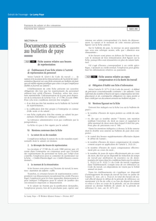 SECTIONIII
Documents annexés
au bulletin de paye
320 38 Fiche annexe relative aux heures
de représentation
a) Établissement d’une fiche relative à l’activité
de représentation du personnel
Selon l’article R. 3243-4 du Code du travail : « … la
nature et le montant de la rémunération de l’activité de repré-
sentation figurent sur une fiche annexée au bulletin de paie
qui a le même régime juridique que celui-ci et que l’employeur
établit et fournit au salarié ».
L’établissement de cette fiche présente un caractère
obligatoire dès lors que les représentants du personnel
utilisent leur crédit d’heures. Toutefois, selon une circu-
laire ministérielle, l’informatisation de la paie peut dispen-
ser de la rédaction de la fiche (Circ. no
17/88, 24 août 1988).
Pour cela trois conditions doivent être remplies :
— il ne doit pas être fait mention sur le bulletin de l’activité
de représentation ;
— la codification doit être propre à l’entreprise et connue
d’elle seule et du salarié ;
— une fiche explicative doit être remise au salarié lui per-
mettant d’identifier les rubriques codifiées.
La tolérance administrative n’est pas confirmée par la
jurisprudence.
La fiche n’a pas à être signée par le salarié.
b) Mentions contenues dans la fiche
1. La nature du ou des mandats
L’employeur indique la nature du ou des mandats repré-
sentatifs dont le salarié est titulaire.
2. Le décompte des heures de représentation
La circulaire no
17/88 du 24 août 1988 précise que s’il
existe dans l’entreprise un consensus pour que l’activité
des représentants du personnel ne fasse pas l’objet d’un
contrôle, l’employeur peut se contenter de mentionner sur
la fiche : « Crédit d’heures légal » ou « Crédit d’heures conven-
tionnel ».
3. Le montant de la rémunération
Si les heures sont prises sur l’horaire de travail, la men-
tion « maintien du salaire » suffit.
Toutefois, si certaines heures de représentation corres-
pondent à un dépassement exceptionnel du crédit d’heures
légal, l’employeur peut les faire apparaître distinctement et
peut indiquer l’obligation pour le salarié de justifier des
circonstances imposant ce dépassement.
Si le salarié ne fournit pas la justification demandée,
l’employeur pourra, lors de la prochaine paie, opérer une
retenue sur salaire correspondant à la durée du dépasse-
ment. La nature et le montant de cette retenue peuvent
figurer sur la fiche annexe.
Sur le bulletin de paie, la retenue ne peut apparaître
que sous une rubrique neutre, telle que « Absences non
rémunérées ».
Si les heures sont prises en dehors de l’horaire de tra-
vail, le montant de leur rémunération doit figurer sur la
fiche, puisqu’elles sont rémunérées en plus du salaire habi-
tuel.
S’il s’agit d’heures correspondant à un crédit spéci-
fique, s’ajoutant au crédit normal, l’employeur peut globa-
liser les informations relatives au paiement.
320 39 Fiche annexe relative au repos
compensateur et à la durée du travail
a) Obligation d’établir une fiche d’information
Selon l’article D. 3171-11 du Code du travail, « à défaut
de précision conventionnelle contraire », les salariés « sont
informés du nombre d’heures de repos compensateur de rem-
placement et de contrepartie obligatoire en repos portés à
leur crédit par un document annexé au bulletin de paie… ».
b) Mentions figurant sur la fiche
Doivent être indiqués sur la fiche (ou sur le bulletin de
paye) :
— le nombre d’heures de repos portées au crédit du sala-
rié ;
— et, dès que ce nombre atteint 7 heures, une mention
notifiant l’ouverture du droit au repos et rappelant le
délai maximal de deux mois dans lequel il doit être pris.
Pour plus de précisions voir no
500.
Outre les mentions indiquées ci-dessus, la fiche annexe
dont le double sera annexé au bulletin de paie doit com-
porter :
— le cumul des heures supplémentaires effectuées depuis
le début de l’année ;
— le nombre d’heures de repos compensateur de rempla-
cement acquis en application de l’article L. 3121-24 ;
— le nombre d’heures de repos compensateur effective-
ment pris au cours du mois ;
— le nombre de jours de repos effectivement pris au cours
du mois, dès lors qu’un dispositif de réduction du temps
de travail par attribution de journées ou de demi-
journées de repos dans les conditions fixées par les articles
L. 3122-2 et D. 3122-7-1 du Code du travail s’applique
dans l’établissement. Compte tenu de ces références au
Code du travail, ces dispositions ne visent pas le forfait
annuel en jours.
Dans les établissements où s’applique un dispositif
d’aménagement du temps de travail sur tout ou partie de
l’année (C. trav., art. L. 3122-2), le total des heures de tra-
vail effectif depuis le début de la période de référence est
mentionné à la fin de celle-ci ou lors du départ du salarié
si celui-ci a lieu au cours de la période, sur un document
annexé au dernier bulletin de salaire de la période de
référence (C. trav., art. D. 3171-13).
Paiement du salaire et des cotisations
Paiement des salaires 320-39
Le Lamy Paye − © Wolters Kluwer France − Février 2017
Extrait de l'ouvrage - Le Lamy Paye
 
