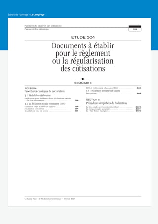 ETUDE 304
Documents à établir
pour le règlement
ou la régularisation
des cotisations
SOMMAIRE
SECTION I
Procédures classiques de déclaration
§ 1 Modalités de déclaration
Employeurs tenus d’effectuer leurs déclarations sociales
par voie électronique . . . . . . . . . . . . . . . . . . . . . . . . . . 304-1
§ 2 La déclaration sociale nominative (DSN)
Définition, objet et entrée en vigueur . . . . . . . . . . . . . . . 304-2
Déclaration concernées . . . . . . . . . . . . . . . . . . . . . . . . . . 304-3
Modalités de mise en œuvre . . . . . . . . . . . . . . . . . . . . . . 304-4
DSN et prélèvement à la source (PAS) . . . . . . . . . . . . . . . 304-5
§ 3 Déclaration annuelle des salaires
Introduction . . . . . . . . . . . . . . . . . . . . . . . . . . . . . . . . . . . 304-6
SECTION II
Procédures simplifiées de déclaration
Le titre emploi-service entreprise (Tese) . . . . . . . . . . . . . 304-10
Le chèque emploi associatif . . . . . . . . . . . . . . . . . . . . . . . 304-11
Le « Titre firmes étrangères » . . . . . . . . . . . . . . . . . . . . . . . 304-12
Paiement du salaire et des cotisations
Paiement des cotisations 304
Le Lamy Paye − © Wolters Kluwer France − Février 2017
Extrait de l'ouvrage - Le Lamy Paye
 