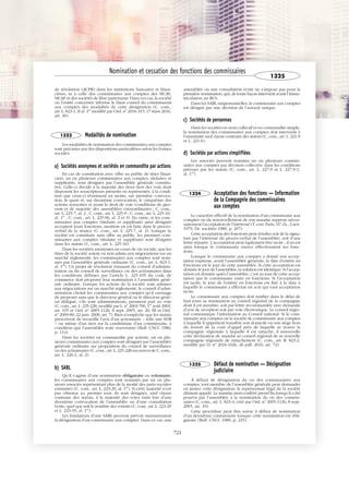 JOBNAME: 287461 PAGE: 10 SESS: 1 OUTPUT: Tue Mar 7 14:36:00 2017
/bat1/RA/RA1R/lj/CORPUS-0000001304
de résolution (ACPR) dans les institutions bancaires et finan-
cières, ni à celle des commissaires aux comptes des SICAV,
SICAF et des sociétés de libre partenariat. Dans ces cas, la société
ou l’entité concernée informe le Haut conseil du commissariat
aux comptes des modalités de cette désignation (C. com.,
art. L. 823-1, II al. 1er
modifié par Ord. no
2016-315, 17 mars 2016,
art. 30).
1323 Modalités de nomination
Les modalités de nomination des commissaires aux comptes
sont précisées par des dispositions particulières selon les formes
sociales.
a) Sociétés anonymes et sociétés en commandite par actions
En cas de constitution avec offre au public de titres finan-
ciers, un ou plusieurs commissaires aux comptes, titulaires et
suppléants, sont désignés par l’assemblée générale constitu-
tive. Celle-ci décide à la majorité des deux tiers des voix dont
disposent les souscripteurs présents ou représentés, à la condi-
tion que ceux-ci réunissent au moins, sur première convoca-
tion, le quart et, sur deuxième convocation, le cinquième des
actions souscrites et ayant le droit de vote (conditions de quo-
rum et de majorité des assemblées extraordinaires ; C. com.,
art. L. 225-7, al. 2 ; C. com., art. L. 225-9 ; C. com., art. L. 225-10,
al. 1er
; C. com., art. L. 225-96, al. 2 et 3). En outre, si les com-
missaires aux comptes (titulaire et suppléant) ainsi désignés
acceptent leurs fonctions, mention en est faite dans le procès-
verbal de la séance (C. com., art. L. 225-7, al. 2). Lorsque la
société est constituée sans offre au public, les premiers com-
missaires aux comptes (titulaire et suppléant) sont désignés
dans les statuts (C. com., art. L. 225-16).
Dans les sociétés anonymes en cours de vie sociale, que les
titres de la société soient ou non admis aux négociations sur un
marché réglementé, les commissaires aux comptes sont nom-
més par l’assemblée générale ordinaire (C. com., art. L. 823-1,
al. 1er
). Un projet de résolution émanant du conseil d’adminis-
tration ou du conseil de surveillance ou des actionnaires dans
les conditions définies par l’article L. 225-105 du code de
commerce doit proposer leur nomination à l’assemblée géné-
rale ordinaire. Lorsque les actions de la société sont admises
aux négociations sur un marché réglementé, le conseil d’admi-
nistration choisit les commissaires aux comptes qu’il envisage
de proposer sans que le directeur général ou le directeur géné-
ral délégué, s’ils sont administrateurs, prennent part au vote
(C. com., art. L. 225-228, modifié par L. no
2003-706, 1er
août 2003,
art. 105 et Ord. no
2005-1126, 8 sept. 2005, art. 20, III et Ord.
no
2009-80, 22 janv. 2009, art. 7). Rien n’empêche que les statuts
prescrivent de recueillir l’avis d’un actionnaire – telle une SDR
– ou même d’un tiers sur la candidature d’un commissaire, à
condition que l’assemblée reste souveraine (Bull. CNCC 1980,
p. 114).
Dans les sociétés en commandite par actions, un ou plu-
sieurs commissaires aux comptes sont désignés par l’assemblée
générale ordinaire sur proposition du conseil de surveillance
ou des actionnaires (C. com., art. L. 225-228 sur renvoi de C. com.,
art. L. 226-1, al. 2).
b) SARL
Qu’il s’agisse d’une nomination obligatoire ou volontaire,
les commissaires aux comptes sont nommés par un ou plu-
sieurs associés représentant plus de la moitié des parts sociales
existantes (C. com., art. L. 223-29, al. 1er
). Si cette majorité n’est
pas obtenue au premier tour, ils sont désignés, sauf clause
contraire des statuts, à la majorité des votes émis lors d’une
deuxième convocation de l’assemblée ou d’une consultation
écrite, quel que soit le nombre des votants (C. com., art. L. 223-29
et L. 223-35, al. 1er
).
Les fondateurs d’une SARL peuvent prévoir statutairement
la désignation d’un commissaire aux comptes. Dans ce cas, une
assemblée ou une consultation écrite ne s’impose pas pour la
première nomination, qui, de toute façon intervient avant l’imma-
triculation au RCS.
Dans les SARL unipersonnelles, le commissaire aux comptes
est désigné par une décision de l’associé unique.
c) Sociétés de personnes
Dans les sociétés en nom collectif et en commandite simple,
la nomination des commissaires aux comptes doit intervenir à
l’unanimité sauf clause contraire des statuts (C. com., art. L. 221-9
et L. 221-6).
d) Sociétés par actions simplifiées
Les associés peuvent nommer un ou plusieurs commis-
saires aux comptes par décision collective dans les conditions
prévues par les statuts (C. com., art. L. 227-9 et L. 227-9-1,
al. 1er
).
1324 Acceptation des fonctions — Information
de la Compagnie des commissaires
aux comptes
Le caractère effectif de la nomination d’un commissaire aux
comptes ou du renouvellement de son mandat suppose néces-
sairement l’acceptation de l’intéressé (T. corr. Paris, 31e
ch., 2 nov.
1979, Dr. sociétés 1980, p. 207).
Cette acceptation des fonctions peut résulter soit de la signa-
ture par l’intéressé du procès-verbal de l’assemblée, soit d’une
lettre séparée. L’acceptation peut également être tacite ; il en est
ainsi lorsque le commissaire exerce effectivement ses fonc-
tions.
Lorsque le commissaire aux comptes a donné son accep-
tation expresse, avant l’assemblée générale, la date d’entrée en
fonctions est le jour de cette assemblée. Si cette acceptation est
donnée le jour de l’assemblée, la solution est identique. Si l’accep-
tation est donnée après l’assemblée, c’est au jour de cette accep-
tation que le commissaire entre en fonctions. Si l’acceptation
est tacite, le jour de l’entrée en fonctions est fixé à la date à
laquelle le commissaire a effectué un acte qui vaut acceptation
tacite.
Le commissaire aux comptes doit notifier dans le délai de
huit jours sa nomination au conseil régional de la compagnie
dont il est membre, soit par lettre recommandée avec demande
d’avis de réception soit par voie électronique. Le conseil régio-
nal communique l’information au Conseil national. Si le com-
missaire aux comptes ou la société de commissaire aux comptes
à laquelle il appartient transfère son domicile ou son siège hors
du ressort de la cour d’appel près de laquelle se trouve la
compagnie régionale à laquelle il est rattaché, il renouvelle
cette déclaration de mandat au conseil régional de sa nouvelle
compagnie régionale de rattachement (C. com., art. R. 823-2,
modifié par D. no
2016-1026, 26 juill. 2016, art. 72).
1325 Défaut de nomination — Désignation
judiciaire
À défaut de désignation du ou des commissaires aux
comptes, tout membre de l’assemblée générale peut demander
en justice cette désignation, le représentant légal de la société
dûment appelé. Le mandat ainsi conféré prend fin lorsqu’il a été
pourvu par l’assemblée à la nomination du ou des commis-
saires (C. com., art. L. 823-4, créé par Ord. no
2005-1126, 8 sept.
2005, art. 19).
Cette procédure peut être suivie à défaut de nomination
d’un deuxième commissaire lorsque cette nomination est obli-
gatoire (Bull. CNCC 1980, p. 235).
Nomination et cessation des fonctions des commissaires
1325
721
 